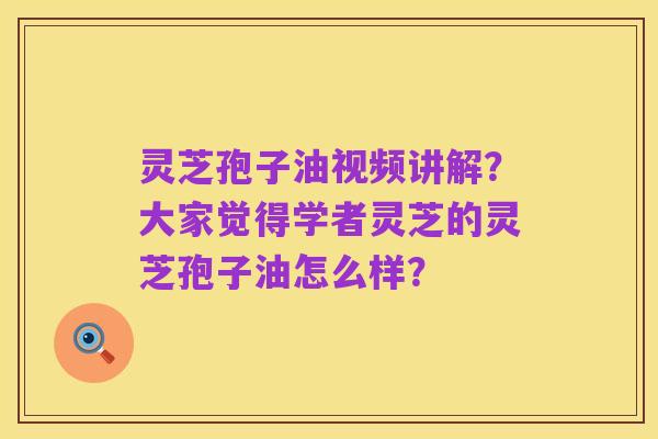 灵芝孢子油视频讲解?大家觉得学者灵芝的灵芝孢子油怎么样?