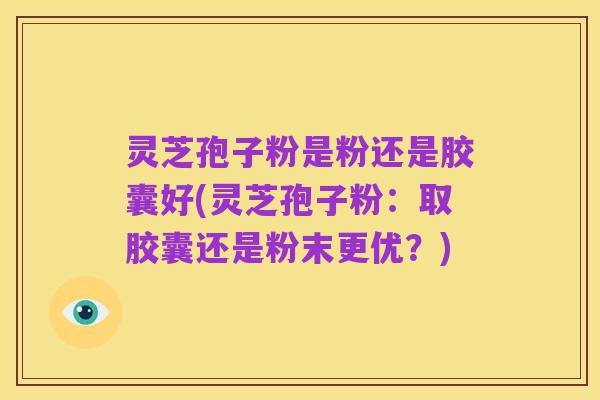 灵芝孢子粉是粉还是胶囊好(灵芝孢子粉：取胶囊还是粉末更优？)