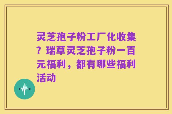 灵芝孢子粉工厂化收集？瑞草灵芝孢子粉一百元福利，都有哪些福利活动