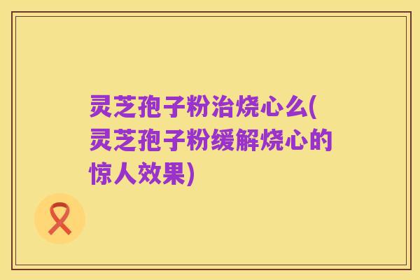 灵芝孢子粉治烧心么(灵芝孢子粉缓解烧心的惊人效果)