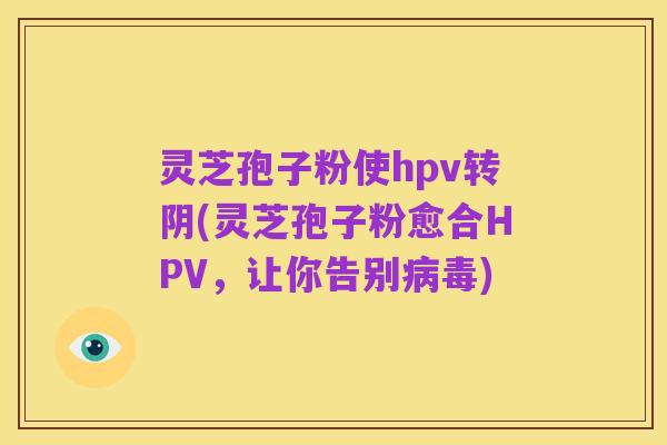 灵芝孢子粉使hpv转阴(灵芝孢子粉愈合HPV，让你告别病毒)
