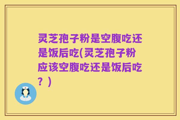 灵芝孢子粉是空腹吃还是饭后吃(灵芝孢子粉应该空腹吃还是饭后吃？)