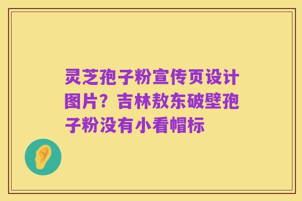 灵芝孢子粉宣传页设计图片？吉林敖东破壁孢子粉没有小看帽标
