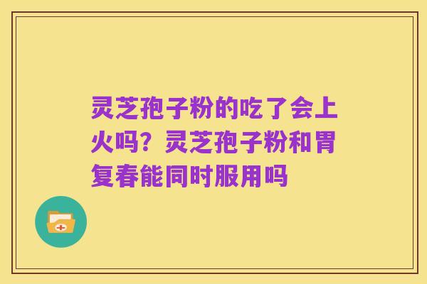 灵芝孢子粉的吃了会上火吗?灵芝孢子粉和胃复春能同时服用吗
