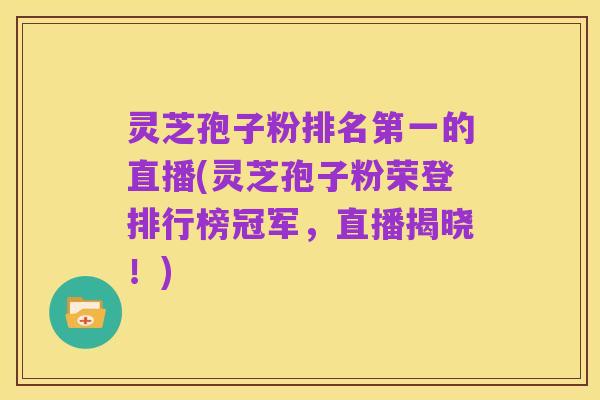 灵芝孢子粉排名第一的直播(灵芝孢子粉荣登排行榜冠军,直播揭晓!)