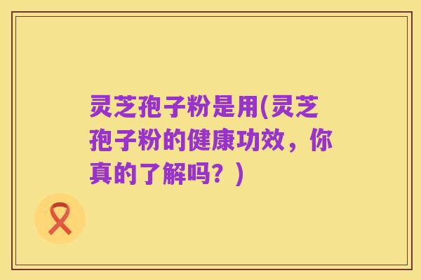 灵芝孢子粉是用(灵芝孢子粉的健康功效,你真的了解吗?)