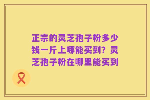 正宗的灵芝孢子粉多少钱一斤上哪能买到?灵芝孢子粉在哪里能买到