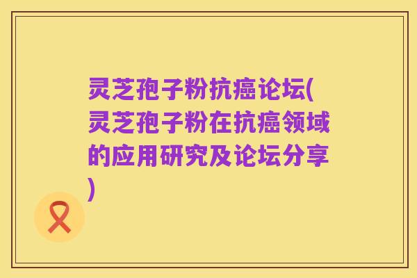 灵芝孢子粉抗癌论坛(灵芝孢子粉在抗癌领域的应用研究及论坛分享)