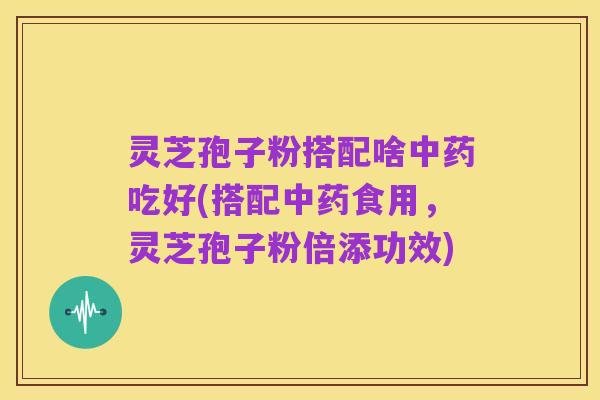 灵芝孢子粉搭配啥中药吃好(搭配中药食用,灵芝孢子粉倍添功效)
