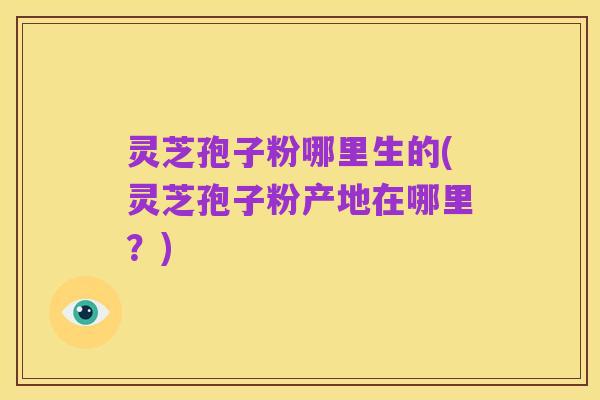 灵芝孢子粉哪里生的(灵芝孢子粉产地在哪里？)