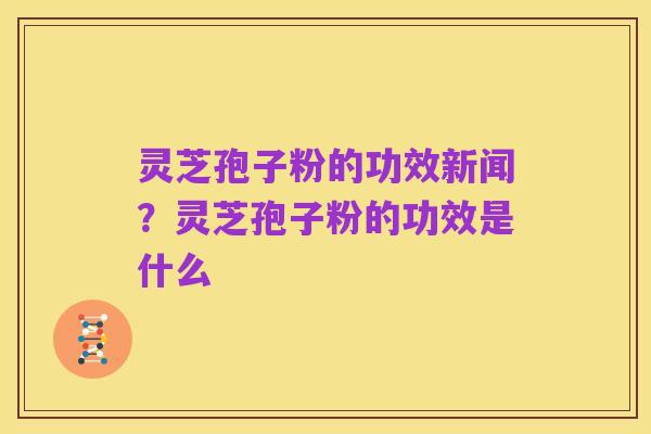 灵芝孢子粉的功效新闻?灵芝孢子粉的功效是什么