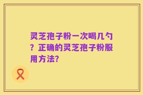 灵芝孢子粉一次喝几勺?正确的灵芝孢子粉服用方法?