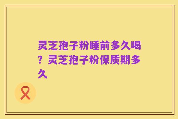 灵芝孢子粉睡前多久喝?灵芝孢子粉保质期多久
