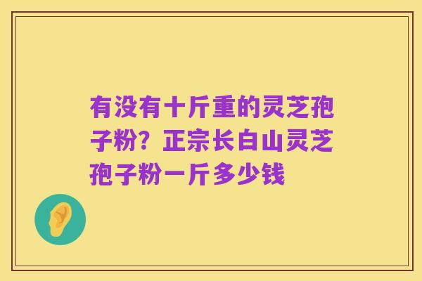 有没有十斤重的灵芝孢子粉?正宗长白山灵芝孢子粉一斤多少钱