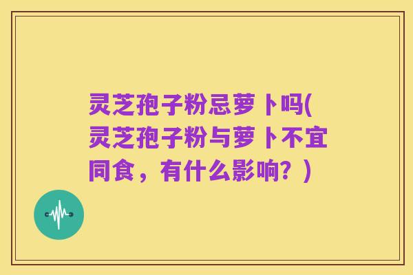 灵芝孢子粉忌萝卜吗(灵芝孢子粉与萝卜不宜同食,有什么影响?)