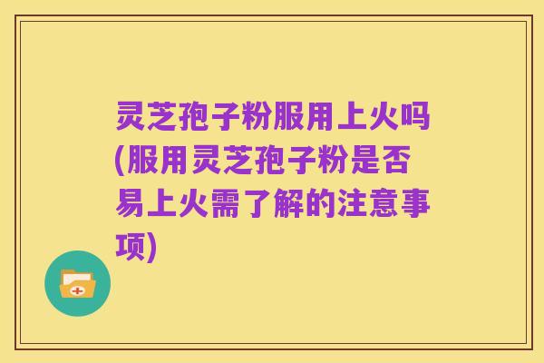 灵芝孢子粉服用上火吗(服用灵芝孢子粉是否易上火需了解的注意事项)