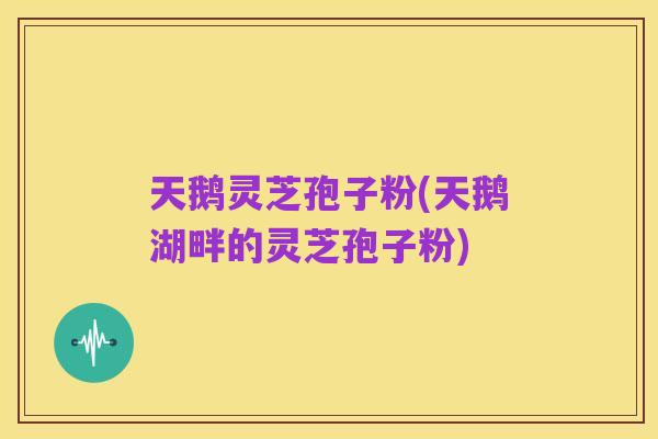 天鹅灵芝孢子粉(天鹅湖畔的灵芝孢子粉)