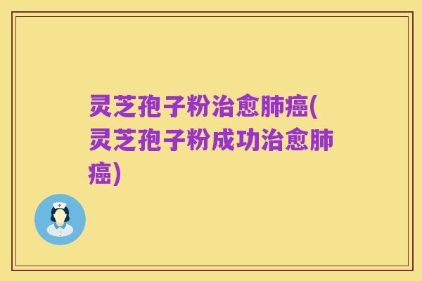 灵芝孢子粉治愈肺癌(灵芝孢子粉成功治愈肺癌)