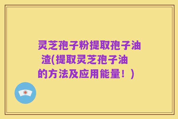 灵芝孢子粉提取孢子油 渣(提取灵芝孢子油的方法及应用能量!)