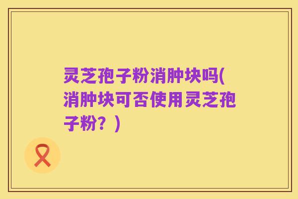 灵芝孢子粉消肿块吗(消肿块可否使用灵芝孢子粉?)