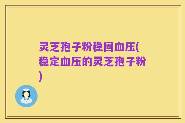 灵芝孢子粉稳固血压(稳定血压的灵芝孢子粉)