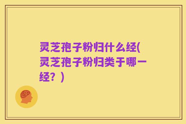 灵芝孢子粉归什么经(灵芝孢子粉归类于哪一经?)
