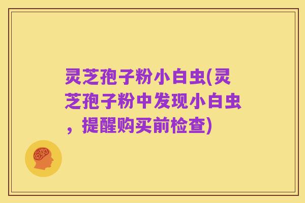 灵芝孢子粉小白虫(灵芝孢子粉中发现小白虫,提醒购买前检查)