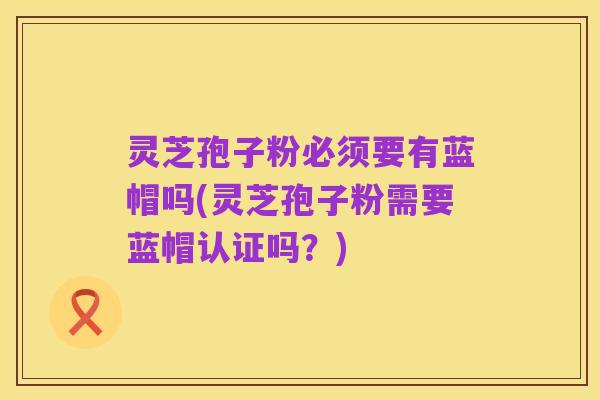 灵芝孢子粉必须要有蓝帽吗(灵芝孢子粉需要蓝帽认证吗?)