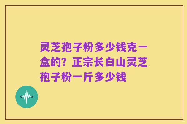 灵芝孢子粉多少钱克一盒的？正宗长白山灵芝孢子粉一斤多少钱