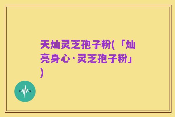 天灿灵芝孢子粉(「灿亮身心·灵芝孢子粉」)
