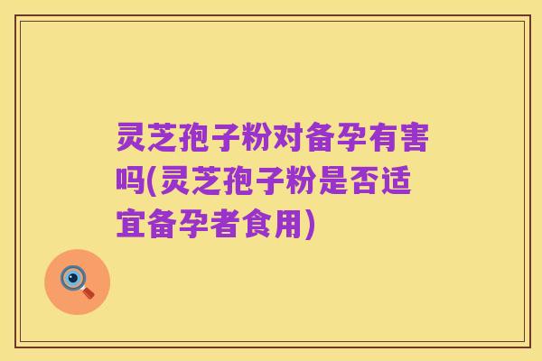 灵芝孢子粉对备孕有害吗(灵芝孢子粉是否适宜备孕者食用)