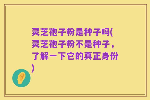 灵芝孢子粉是种子吗(灵芝孢子粉不是种子,了解一下它的真正身份)