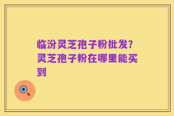 临汾灵芝孢子粉批发?灵芝孢子粉在哪里能买到