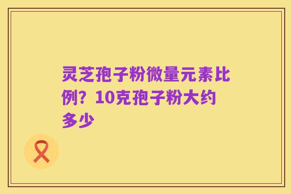灵芝孢子粉微量元素比例?10克孢子粉大约多少