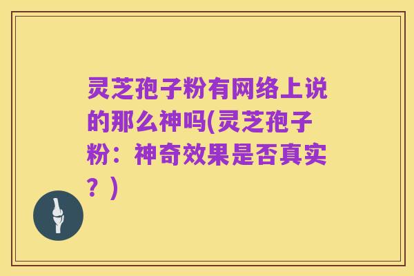 灵芝孢子粉有网络上说的那么神吗(灵芝孢子粉：神奇效果是否真实？)