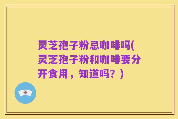 灵芝孢子粉忌咖啡吗(灵芝孢子粉和咖啡要分开食用,知道吗?)