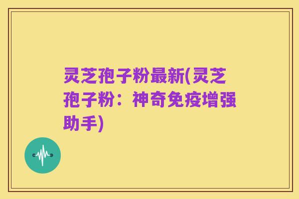 灵芝孢子粉最新(灵芝孢子粉:神奇免疫增强助手)