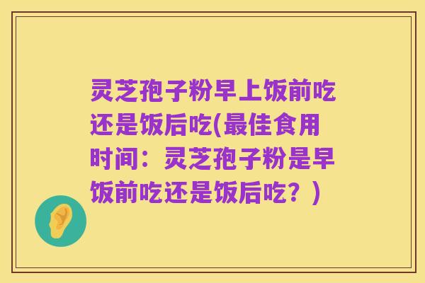 灵芝孢子粉早上饭前吃还是饭后吃(最佳食用时间:灵芝孢子粉是早饭前吃还是饭后吃?)