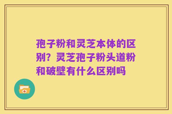 孢子粉和灵芝本体的区别?灵芝孢子粉头道粉和破壁有什么区别吗