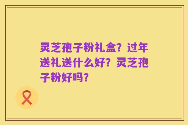 灵芝孢子粉礼盒？过年送礼送什么好？灵芝孢子粉好吗？