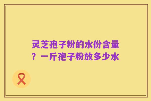 灵芝孢子粉的水份含量?一斤孢子粉放多少水