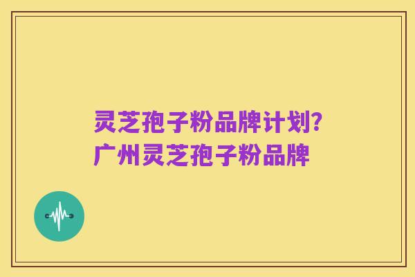 灵芝孢子粉品牌计划？广州灵芝孢子粉品牌