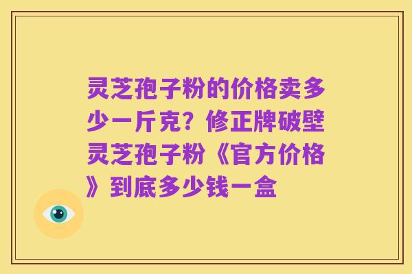 灵芝孢子粉的价格卖多少一斤克?修正牌破壁灵芝孢子粉《官方价格》到底多少钱一盒