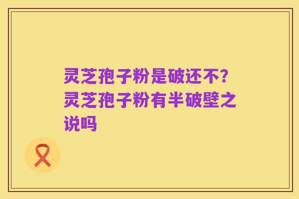 灵芝孢子粉是破还不?灵芝孢子粉有半破壁之说吗