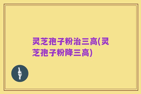 灵芝孢子粉治三高(灵芝孢子粉降三高)
