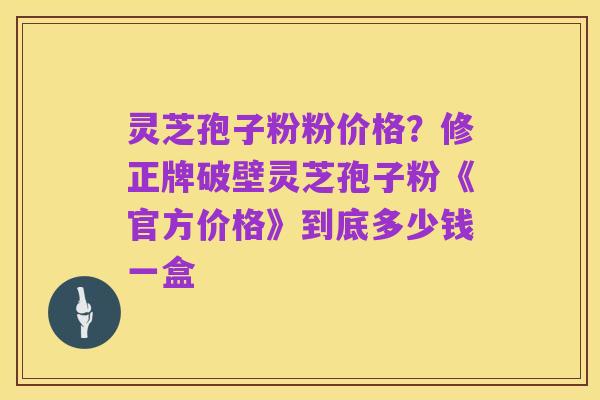 灵芝孢子粉粉价格?修正牌破壁灵芝孢子粉《官方价格》到底多少钱一盒