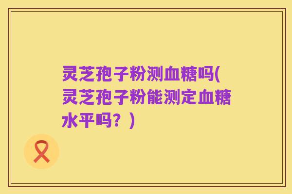 灵芝孢子粉测血糖吗(灵芝孢子粉能测定血糖水平吗?)