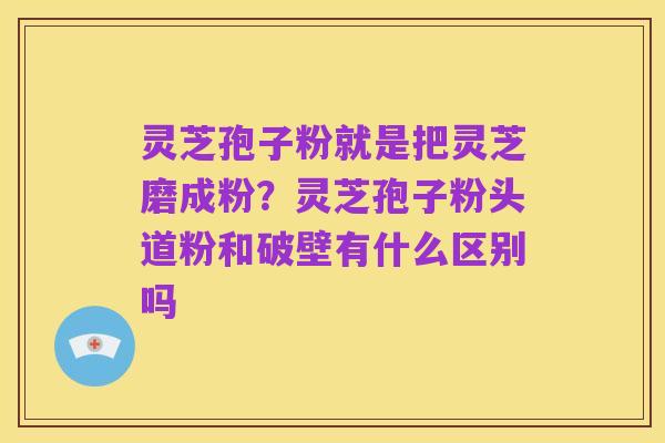 灵芝孢子粉就是把灵芝磨成粉?灵芝孢子粉头道粉和破壁有什么区别吗
