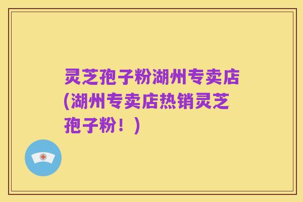 灵芝孢子粉湖州专卖店(湖州专卖店热销灵芝孢子粉！)