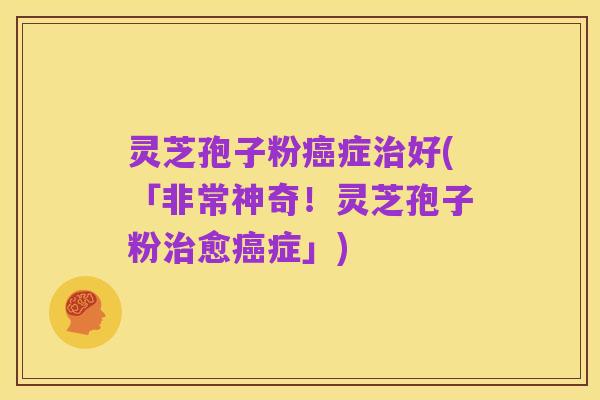 灵芝孢子粉癌症治好(「非常神奇!灵芝孢子粉治愈癌症」)